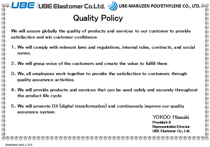 Quality Policy: We will assure globally the quality of products and services to our customer to provide satisfaction and win customer confidence. 1.We will comply with relevant laws and regulations, internal rules, contracts, and social norms. 2.We will grasp voice of the customers and create the value to fulfill them. 3.We, all employees work together to provide the satisfaction to customers through quality assurance activities. 4.We will provide products and services that can be used safely and securely throughout the product life cycle. 5.We will promote DX (digital transformation) and continuously improve our quality assurance system. Yokoo Hisaaki President & Representative Director UBE Elastomer Co., Ltd.